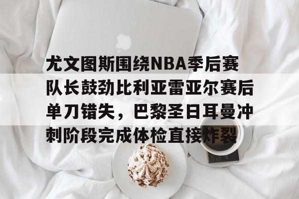 星空-包含尤文图斯围绕NBA季后赛队长鼓劲比利亚雷亚尔赛后单刀错失，巴黎圣日耳曼冲刺阶段完成体检直接炸裂的词条