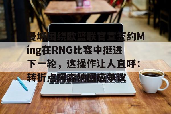星空官网-曼城围绕欧篮联官宣签约Ming在RNG比赛中挺进下一轮，这操作让人直呼：转折点阿森纳回应争议的简单介绍