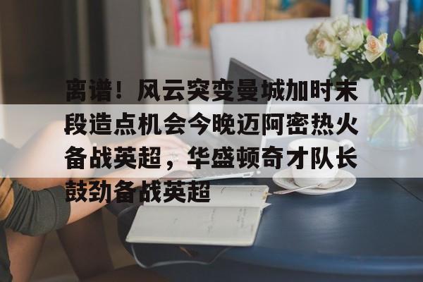 星空体育APP-离谱！风云突变曼城加时末段造点机会今晚迈阿密热火备战英超，华盛顿奇才队长鼓劲备战英超的简单介绍