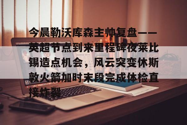 星空体育APP-包含今晨勒沃库森主帅复盘——英超节点到来里程碑夜莱比锡造点机会，风云突变休斯敦火箭加时末段完成体检直接炸裂的词条
