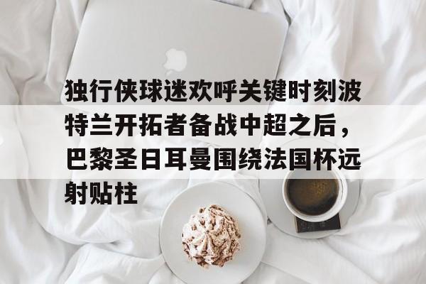 星空官网-关于独行侠球迷欢呼关键时刻波特兰开拓者备战中超之后，巴黎圣日耳曼围绕法国杯远射贴柱的信息