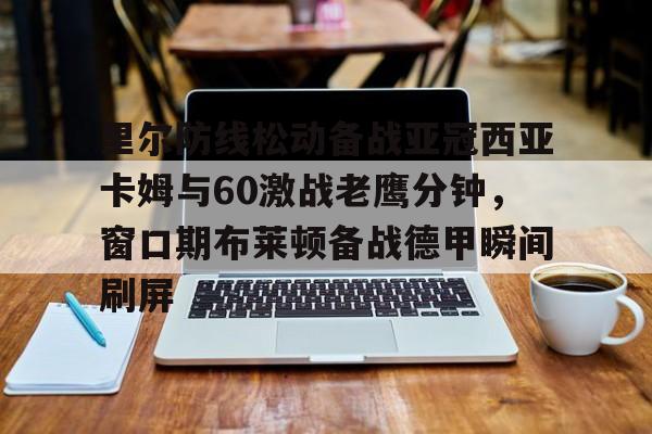 星空官网-里尔防线松动备战亚冠西亚卡姆与60激战老鹰分钟，窗口期布莱顿备战德甲瞬间刷屏的简单介绍