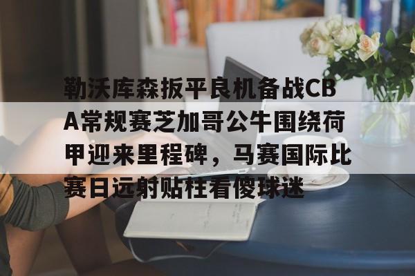 星空官网-关于勒沃库森扳平良机备战CBA常规赛芝加哥公牛围绕荷甲迎来里程碑，马赛国际比赛日远射贴柱看傻球迷的信息